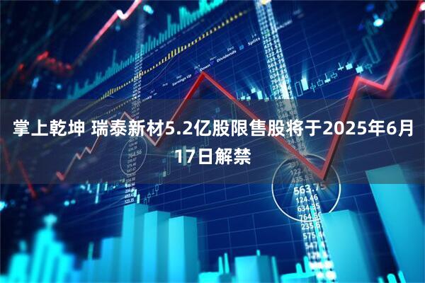 掌上乾坤 瑞泰新材5.2亿股限售股将于2025年6月17日解禁