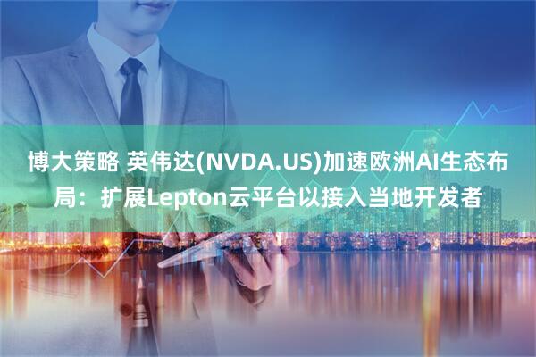 博大策略 英伟达(NVDA.US)加速欧洲AI生态布局：扩展Lepton云平台以接入当地开发者