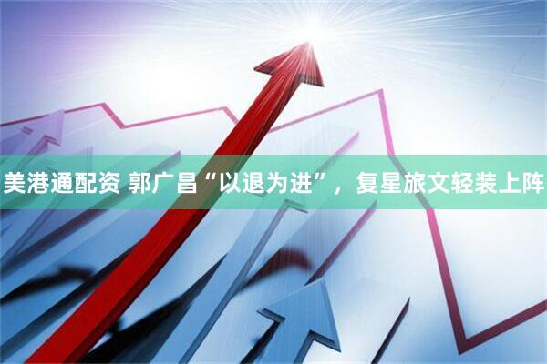 美港通配资 郭广昌“以退为进”，复星旅文轻装上阵