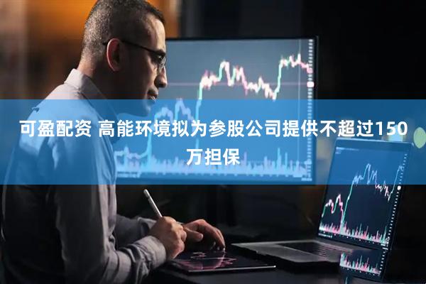 可盈配资 高能环境拟为参股公司提供不超过150万担保