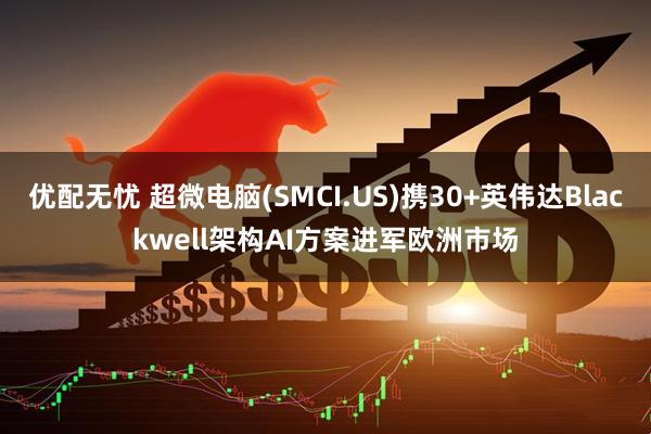 优配无忧 超微电脑(SMCI.US)携30+英伟达Blackwell架构AI方案进军欧洲市场