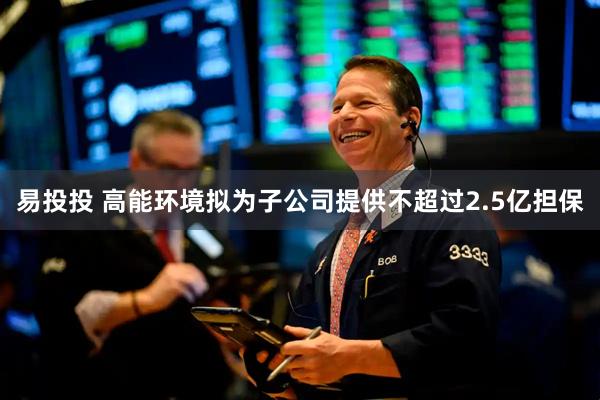 易投投 高能环境拟为子公司提供不超过2.5亿担保