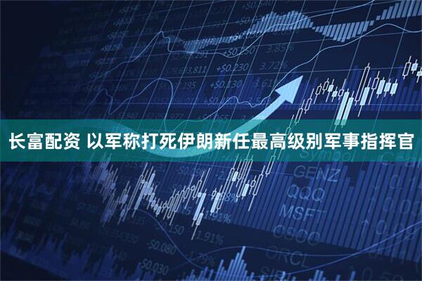 长富配资 以军称打死伊朗新任最高级别军事指挥官