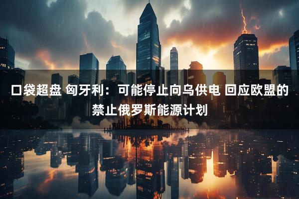 口袋超盘 匈牙利：可能停止向乌供电 回应欧盟的禁止俄罗斯能源计划