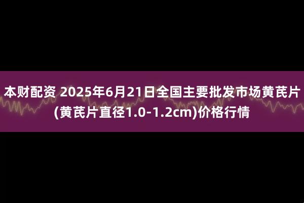 本财配资 2025年6月21日全国主要批发市场黄芪片(黄芪片直径1.0-1.2cm)价格行情