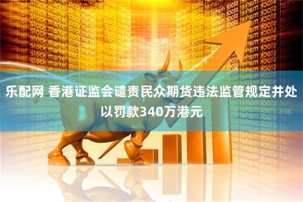乐配网 香港证监会谴责民众期货违法监管规定并处以罚款340万港元