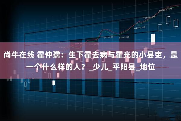 尚牛在线 霍仲孺：生下霍去病与霍光的小县吏，是一个什么样的人？_少儿_平阳县_地位
