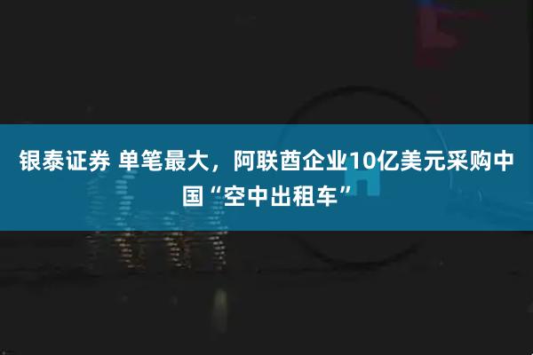 银泰证券 单笔最大，阿联酋企业10亿美元采购中国“空中出租车”