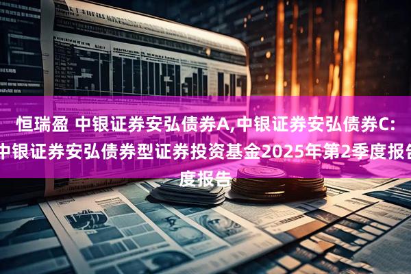 恒瑞盈 中银证券安弘债券A,中银证券安弘债券C: 中银证券安弘债券型证券投资基金2025年第2季度报告
