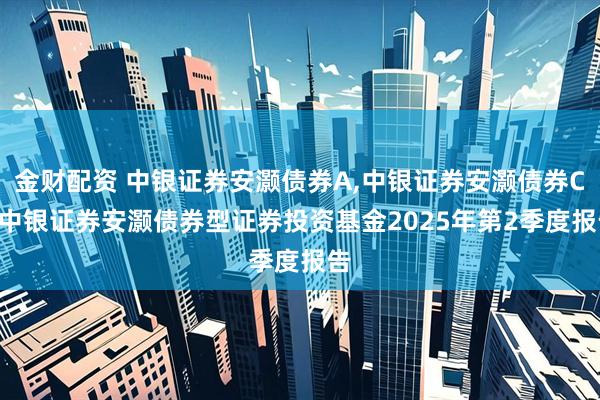 金财配资 中银证券安灏债券A,中银证券安灏债券C: 中银证券安灏债券型证券投资基金2025年第2季度报告