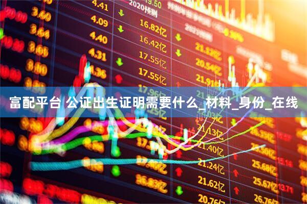 富配平台 公证出生证明需要什么_材料_身份_在线