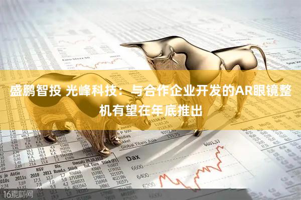 盛鹏智投 光峰科技：与合作企业开发的AR眼镜整机有望在年底推出