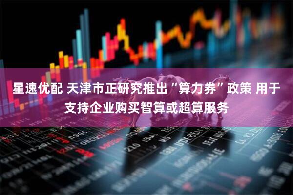 星速优配 天津市正研究推出“算力券”政策 用于支持企业购买智算或超算服务