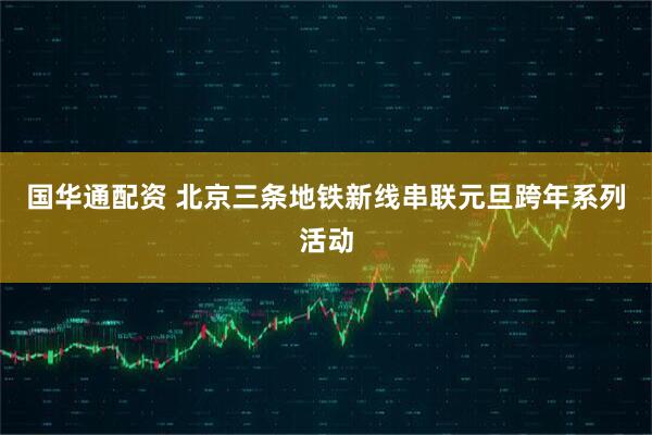 国华通配资 北京三条地铁新线串联元旦跨年系列活动