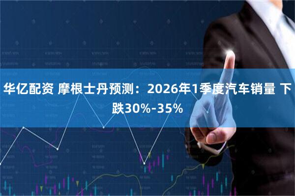 华亿配资 摩根士丹预测:2026年1季度汽车销量 下跌30%-35%
