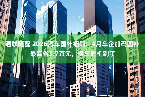 通联随配 2026汽车国补细则：4月车企加码国补最高省3.7万元，换车时机到了