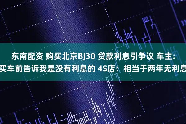 东南配资 购买北京BJ30 贷款利息引争议 车主:买车前告诉我是没有利息的 4S店：相当于两年无利息