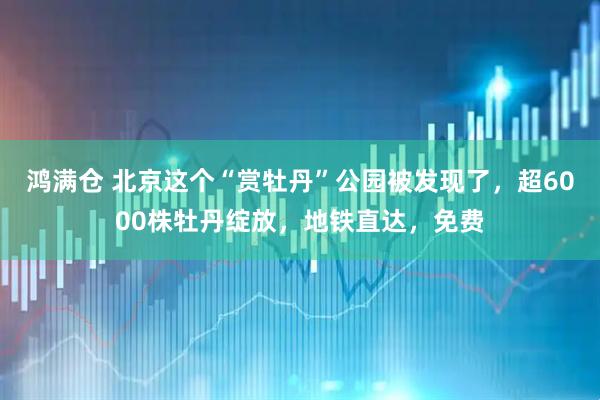 鸿满仓 北京这个“赏牡丹”公园被发现了，超6000株牡丹绽放，地铁直达，免费